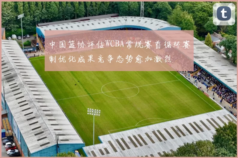 中国篮协评估WCBA常规赛首循环赛制优化成果竞争态势愈加激烈