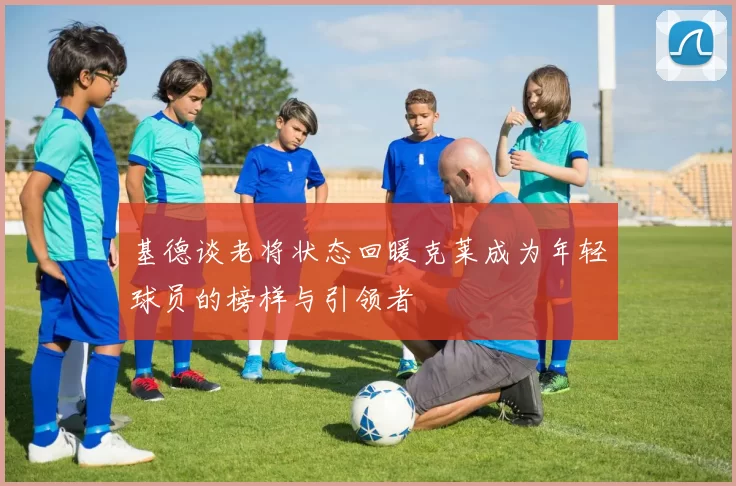 基德谈老将状态回暖克莱成为年轻球员的榜样与引领者