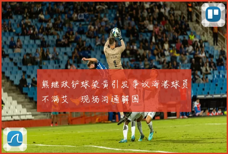 熊继政铲球染黄引发争议海港球员不满艾堃现场沟通解围