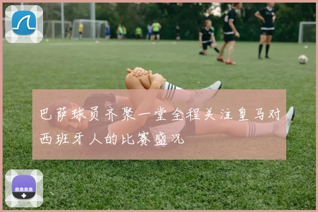 巴萨球员齐聚一堂全程关注皇马对西班牙人的比赛盛况