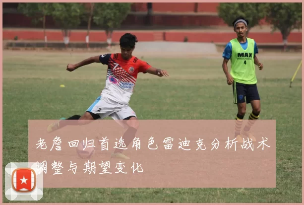 老詹回归首选角色雷迪克分析战术调整与期望变化
